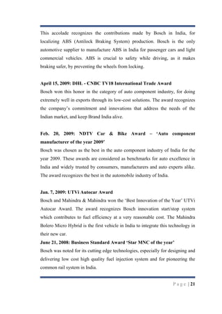 This accolade recognizes the contributions made by Bosch in India, for
localizing ABS (Antilock Braking System) production. Bosch is the only
automotive supplier to manufacture ABS in India for passenger cars and light
commercial vehicles. ABS is crucial to safety while driving, as it makes
braking safer, by preventing the wheels from locking.

April 15, 2009: DHL - CNBC TV18 International Trade Award
Bosch won this honor in the category of auto component industry, for doing
extremely well in exports through its low-cost solutions. The award recognizes
the company‟s commitment and innovations that address the needs of the
Indian market, and keep Brand India alive.
Feb. 20, 2009: NDTV Car & Bike Award – „Auto component
manufacturer of the year 2009‟
Bosch was chosen as the best in the auto component industry of India for the
year 2009. These awards are considered as benchmarks for auto excellence in
India and widely trusted by consumers, manufacturers and auto experts alike.
The award recognizes the best in the automobile industry of India.

Jan. 7, 2009: UTVi Autocar Award
Bosch and Mahindra & Mahindra won the „Best Innovation of the Year‟ UTVi
Autocar Award. The award recognizes Bosch innovation start/stop system
which contributes to fuel efficiency at a very reasonable cost. The Mahindra
Bolero Micro Hybrid is the first vehicle in India to integrate this technology in
their new car.
June 21, 2008: Business Standard Award „Star MNC of the year‟
Bosch was noted for its cutting edge technologies, especially for designing and
delivering low cost high quality fuel injection system and for pioneering the
common rail system in India.

P a g e | 21

 