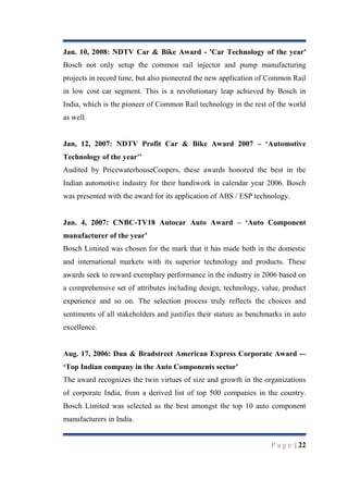Jan. 10, 2008: NDTV Car & Bike Award - 'Car Technology of the year'
Bosch not only setup the common rail injector and pump manufacturing
projects in record time, but also pioneered the new application of Common Rail
in low cost car segment. This is a revolutionary leap achieved by Bosch in
India, which is the pioneer of Common Rail technology in the rest of the world
as well.
Jan, 12, 2007: NDTV Profit Car & Bike Award 2007 – „Automotive
Technology of the year'‟
Audited by PricewaterhouseCoopers, these awards honored the best in the
Indian automotive industry for their handiwork in calendar year 2006. Bosch
was presented with the award for its application of ABS / ESP technology.
Jan. 4, 2007: CNBC-TV18 Autocar Auto Award – „Auto Component
manufacturer of the year‟
Bosch Limited was chosen for the mark that it has made both in the domestic
and international markets with its superior technology and products. These
awards seek to reward exemplary performance in the industry in 2006 based on
a comprehensive set of attributes including design, technology, value, product
experience and so on. The selection process truly reflects the choices and
sentiments of all stakeholders and justifies their stature as benchmarks in auto
excellence.

Aug. 17, 2006: Dun & Bradstreet American Express Corporate Award -–
„Top Indian company in the Auto Components sector‟
The award recognizes the twin virtues of size and growth in the organizations
of corporate India, from a derived list of top 500 companies in the country.
Bosch Limited was selected as the best amongst the top 10 auto component
manufacturers in India.

P a g e | 22

 