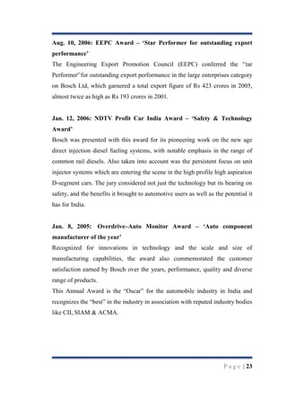 Aug. 10, 2006: EEPC Award – „Star Performer for outstanding export
performance‟
The Engineering Export Promotion Council (EEPC) conferred the '„tar
Performer'‟for outstanding export performance in the large enterprises category
on Bosch Ltd, which garnered a total export figure of Rs 423 crores in 2005,
almost twice as high as Rs 193 crores in 2001.
Jan. 12, 2006: NDTV Profit Car India Award – „Safety & Technology
Award‟
Bosch was presented with this award for its pioneering work on the new age
direct injection diesel fueling systems, with notable emphasis in the range of
common rail diesels. Also taken into account was the persistent focus on unit
injector systems which are entering the scene in the high profile high aspiration
D-segment cars. The jury considered not just the technology but its bearing on
safety, and the benefits it brought to automotive users as well as the potential it
has for India.
Jan. 8, 2005: Overdrive–Auto Monitor Award – „Auto component
manufacturer of the year‟
Recognized for innovations in technology and the scale and size of
manufacturing capabilities, the award also commemorated the customer
satisfaction earned by Bosch over the years, performance, quality and diverse
range of products.
This Annual Award is the “Oscar” for the automobile industry in India and
recognizes the “best” in the industry in association with reputed industry bodies
like CII, SIAM & ACMA.

P a g e | 23

 