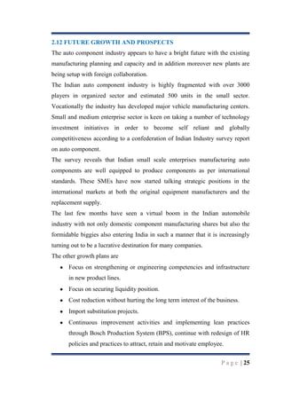 2.12 FUTURE GROWTH AND PROSPECTS
The auto component industry appears to have a bright future with the existing
manufacturing planning and capacity and in addition moreover new plants are
being setup with foreign collaboration.
The Indian auto component industry is highly fragmented with over 3000
players in organized sector and estimated 500 units in the small sector.
Vocationally the industry has developed major vehicle manufacturing centers.
Small and medium enterprise sector is keen on taking a number of technology
investment initiatives in order to become self reliant and globally
competitiveness according to a confederation of Indian Industry survey report
on auto component.
The survey reveals that Indian small scale enterprises manufacturing auto
components are well equipped to produce components as per international
standards. These SMEs have now started talking strategic positions in the
international markets at both the original equipment manufacturers and the
replacement supply.
The last few months have seen a virtual boom in the Indian automobile
industry with not only domestic component manufacturing shares but also the
formidable biggies also entering India in such a manner that it is increasingly
turning out to be a lucrative destination for many companies.
The other growth plans are
Focus on strengthening or engineering competencies and infrastructure
in new product lines.
Focus on securing liquidity position.
Cost reduction without hurting the long term interest of the business.
Import substitution projects.
Continuous improvement activities and implementing lean practices
through Bosch Production System (BPS), continue with redesign of HR
policies and practices to attract, retain and motivate employee.
P a g e | 25

 