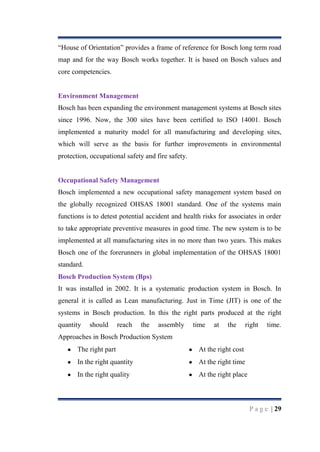 “House of Orientation” provides a frame of reference for Bosch long term road
map and for the way Bosch works together. It is based on Bosch values and
core competencies.

Environment Management
Bosch has been expanding the environment management systems at Bosch sites
since 1996. Now, the 300 sites have been certified to ISO 14001. Bosch
implemented a maturity model for all manufacturing and developing sites,
which will serve as the basis for further improvements in environmental
protection, occupational safety and fire safety.

Occupational Safety Management
Bosch implemented a new occupational safety management system based on
the globally recognized OHSAS 18001 standard. One of the systems main
functions is to detest potential accident and health risks for associates in order
to take appropriate preventive measures in good time. The new system is to be
implemented at all manufacturing sites in no more than two years. This makes
Bosch one of the forerunners in global implementation of the OHSAS 18001
standard.
Bosch Production System (Bps)
It was installed in 2002. It is a systematic production system in Bosch. In
general it is called as Lean manufacturing. Just in Time (JIT) is one of the
systems in Bosch production. In this the right parts produced at the right
quantity

should

reach

the

assembly

time

at

the

right

time.

Approaches in Bosch Production System
The right part

At the right cost

In the right quantity

At the right time

In the right quality

At the right place

P a g e | 29

 