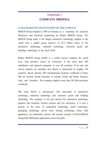CHAPTER- 2

COMPANY PROFILE
2.1 BACKGROUND AND INCEPTION OF THE COMPANY
BOSCH Group founded in 1886 in Germany as a workshop for precision
Mechanics and Electrical engineering by Robert BOSCH Group. The
BOSCH Group today is the largest automotive technology supplier in the
world with a global group turnover of 47.3 billion Euros in the
automotive

technology,

industrial

technology,

consumer

goods

and

buildings technology in the fiscal 2010.

Robert BOSCH Group GmbH is a widely known company the world
over, with presence across six continents. It has more than 300
subsidiaries and regional companies in over 60 countries. If its sale and
service partners are included, then Bosch is represented in roughly 150
countries. Bosch operates 260 manufacturing locations worldwide of these
200 are located outside Germany in Europe, North and South America,
Asia, and Australia. The company employs more than 283,500 associates
worldwide.

The

name

Bosch

is

synonymous

with

innovation

in

automotive

technology, industrial technology and consumer goods and building
technology. The company is not just famous for automotive technology
products like Gasoline, Chassis systems and Car electronics, it is also a
pioneer in the areas of

automation technology,

metal technology,

packaging technology, power tools, heating technology, house hold
appliances, car multimedia systems and security systems. In 2010, BOSCH
Group filed 3800 patent applications across the globe.

Page |3

 