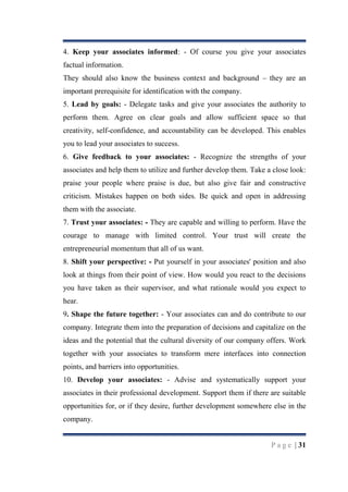 4. Keep your associates informed: - Of course you give your associates
factual information.
They should also know the business context and background – they are an
important prerequisite for identification with the company.
5. Lead by goals: - Delegate tasks and give your associates the authority to
perform them. Agree on clear goals and allow sufficient space so that
creativity, self-confidence, and accountability can be developed. This enables
you to lead your associates to success.
6. Give feedback to your associates: - Recognize the strengths of your
associates and help them to utilize and further develop them. Take a close look:
praise your people where praise is due, but also give fair and constructive
criticism. Mistakes happen on both sides. Be quick and open in addressing
them with the associate.
7. Trust your associates: - They are capable and willing to perform. Have the
courage to manage with limited control. Your trust will create the
entrepreneurial momentum that all of us want.
8. Shift your perspective: - Put yourself in your associates' position and also
look at things from their point of view. How would you react to the decisions
you have taken as their supervisor, and what rationale would you expect to
hear.
9. Shape the future together: - Your associates can and do contribute to our
company. Integrate them into the preparation of decisions and capitalize on the
ideas and the potential that the cultural diversity of our company offers. Work
together with your associates to transform mere interfaces into connection
points, and barriers into opportunities.
10. Develop your associates: - Advise and systematically support your
associates in their professional development. Support them if there are suitable
opportunities for, or if they desire, further development somewhere else in the
company.

P a g e | 31

 