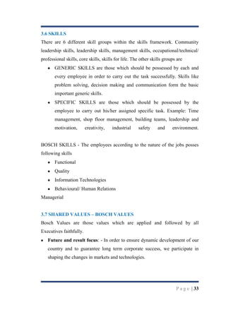 3.6 SKILLS
There are 6 different skill groups within the skills framework. Community
leadership skills, leadership skills, management skills, occupational/technical/
professional skills, core skills, skills for life. The other skills groups are
GENERIC SKILLS are those which should be possessed by each and
every employee in order to carry out the task successfully. Skills like
problem solving, decision making and communication form the basic
important generic skills.
SPECIFIC SKILLS are those which should be possessed by the
employee to carry out his/her assigned specific task. Example: Time
management, shop floor management, building teams, leadership and
motivation,

creativity,

industrial

safety

and

environment.

BOSCH SKILLS - The employees according to the nature of the jobs posses
following skills
Functional
Quality
Information Technologies
Behavioural/ Human Relations
Managerial
3.7 SHARED VALUES – BOSCH VALUES
Bosch Values are those values which are applied and followed by all
Executives faithfully.
Future and result focus: - In order to ensure dynamic development of our
country and to guarantee long term corporate success, we participate in
shaping the changes in markets and technologies.

P a g e | 33

 