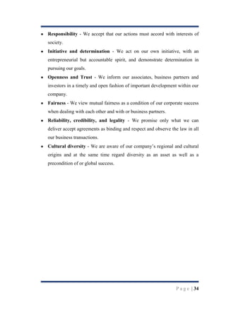 Responsibility - We accept that our actions must accord with interests of
society.
Initiative and determination - We act on our own initiative, with an
entrepreneurial but accountable spirit, and demonstrate determination in
pursuing our goals.
Openness and Trust - We inform our associates, business partners and
investors in a timely and open fashion of important development within our
company.
Fairness - We view mutual fairness as a condition of our corporate success
when dealing with each other and with or business partners.
Reliability, credibility, and legality - We promise only what we can
deliver accept agreements as binding and respect and observe the law in all
our business transactions.
Cultural diversity - We are aware of our company‟s regional and cultural
origins and at the same time regard diversity as an asset as well as a
precondition of or global success.

P a g e | 34

 
