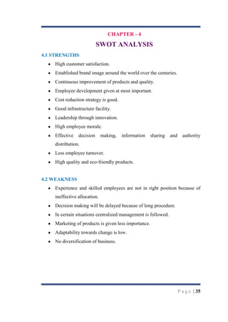 CHAPTER - 4

SWOT ANALYSIS
4.1 STRENGTHS
High customer satisfaction.
Established brand image around the world over the centuries.
Continuous improvement of products and quality.
Employee development given at most important.
Cost reduction strategy is good.
Good infrastructure facility.
Leadership through innovation.
High employee morale.
Effective

decision

making,

information

sharing

and

authority

distribution.
Less employee turnover.
High quality and eco-friendly products.

4.2 WEAKNESS
Experience and skilled employees are not in right position because of
ineffective allocation.
Decision making will be delayed because of long procedure.
In certain situations centralized management is followed.
Marketing of products is given less importance.
Adaptability towards change is low.
No diversification of business.

P a g e | 35

 