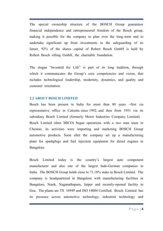 The special ownership structure of the BOSCH Group guarantees
financial independence and entrepreneurial freedom of the Bosch group,
making it possible for the company to plan over the long–term and to
undertake significant up front investments in the safeguarding of its
future. 92% of the shares capital of Robert Bosch GmbH is held by
Robert Bosch sifting GmbH, the charitable foundation.
The slogan “Invented for Life” is part of its long tradition, through
which it communicates the Group‟s core competencies and vision, that
includes technological leadership, modernity, dynamics, and quality and
customer orientation.

2.2 ABOUT BOSCH LIMITED
Bosch has been present in India for more than 80 years –first via
representative office in Calcutta since 1992, and then from 1951 via its
subsidiary Bosch Limited (formerly Motor Industries Company Limited)
Bosch Limited (then MICO) began operations with a two man team in
Chennai; its activities were importing and marketing BOSCH Group
automotive products. Soon after the company set up a manufacturing
plant for sparkplugs and fuel injection equipment for diesel engines in
Bangalore.
Bosch

Limited

today

is

the

country‟s

largest

auto

component

manufacturer and also one of the largest Indo-German companies in
India. The BOSCH Group holds close to 71.18% stake in Bosch Limited. The
company is headquartered in Bangalore with manufacturing facilities in
Bangalore, Nasik, Naganathapura, Jaipur and recently-opened facility in
Goa. The plants are TS 16949 and ISO 14004 Certified. Bosch Limited has
its presence across automotive technology, industrial technology and

Page |4

 