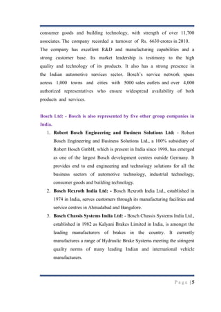 consumer goods and building technology, with strength of over 11,700
associates. The company recorded a turnover of Rs. 6630 crores in 2010.
The company has excellent R&D and manufacturing capabilities and a
strong customer base. Its market leadership is testimony to the high
quality and technology of its products. It also has a strong presence in
the Indian automotive services sector. Bosch‟s service network spans
across 1,000 towns and cities with 5000 sales outlets and over 4,000
authorized representatives who ensure widespread availability of both
products and services.

Bosch Ltd: - Bosch is also represented by five other group companies in
India.
1. Robert Bosch Engineering and Business Solutions Ltd: - Robert
Bosch Engineering and Business Solutions Ltd., a 100% subsidiary of
Robert Bosch GmbH, which is present in India since 1998, has emerged
as one of the largest Bosch development centres outside Germany. It
provides end to end engineering and technology solutions for all the
business sectors of automotive technology, industrial technology,
consumer goods and building technology.
2. Bosch Rexroth India Ltd: - Bosch Rexroth India Ltd., established in
1974 in India, serves customers through its manufacturing facilities and
service centres in Ahmadabad and Bangalore.
3. Bosch Chassis Systems India Ltd: - Bosch Chassis Systems India Ltd.,
established in 1982 as Kalyani Brakes Limited in India, is amongst the
leading manufacturers of brakes in the country. It currently
manufactures a range of Hydraulic Brake Systems meeting the stringent
quality norms of many leading Indian and international vehicle
manufacturers.

Page |5

 