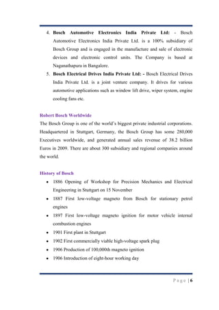 4. Bosch Automotive Electronics India Private Ltd: - Bosch
Automotive Electronics India Private Ltd. is a 100% subsidiary of
Bosch Group and is engaged in the manufacture and sale of electronic
devices and electronic control units. The Company is based at
Naganathapura in Bangalore.
5. Bosch Electrical Drives India Private Ltd: - Bosch Electrical Drives
India Private Ltd. is a joint venture company. It drives for various
automotive applications such as window lift drive, wiper system, engine
cooling fans etc.

Robert Bosch Worldwide
The Bosch Group is one of the world‟s biggest private industrial corporations.
Headquartered in Stuttgart, Germany, the Bosch Group has some 280,000
Executives worldwide, and generated annual sales revenue of 38.2 billion
Euros in 2009. There are about 300 subsidiary and regional companies around
the world.

History of Bosch
1886 Opening of Workshop for Precision Mechanics and Electrical
Engineering in Stuttgart on 15 November
1887 First low-voltage magneto from Bosch for stationary petrol
engines
1897 First low-voltage magneto ignition for motor vehicle internal
combustion engines
1901 First plant in Stuttgart
1902 First commercially viable high-voltage spark plug
1906 Production of 100,000th magneto ignition
1906 Introduction of eight-hour working day

Page |6

 