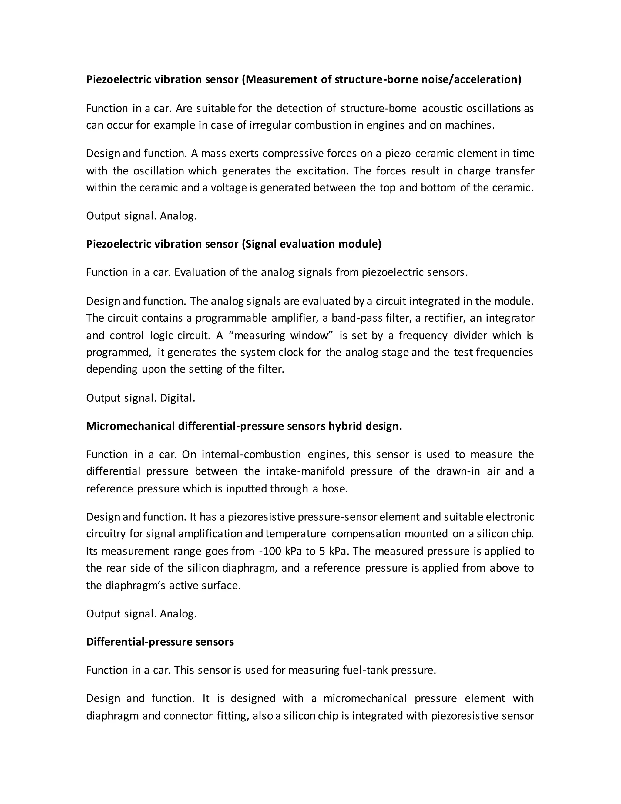 Piezoelectric vibration sensor (Measurement of structure-borne noise/acceleration)
Function in a car. Are suitable for the detection of structure-borne acoustic oscillations as
can occur for example in case of irregular combustion in engines and on machines.
Design and function. A mass exerts compressive forces on a piezo-ceramic element in time
with the oscillation which generates the excitation. The forces result in charge transfer
within the ceramic and a voltage is generated between the top and bottom of the ceramic.
Output signal. Analog.
Piezoelectric vibration sensor (Signal evaluation module)
Function in a car. Evaluation of the analog signals from piezoelectric sensors.
Design and function. The analog signals are evaluated by a circuit integrated in the module.
The circuit contains a programmable amplifier, a band-pass filter, a rectifier, an integrator
and control logic circuit. A “measuring window” is set by a frequency divider which is
programmed, it generates the system clock for the analog stage and the test frequencies
depending upon the setting of the filter.
Output signal. Digital.
Micromechanical differential-pressure sensors hybrid design.
Function in a car. On internal-combustion engines, this sensor is used to measure the
differential pressure between the intake-manifold pressure of the drawn-in air and a
reference pressure which is inputted through a hose.
Design and function. It has a piezoresistive pressure-sensor element and suitable electronic
circuitry for signal amplification and temperature compensation mounted on a silicon chip.
Its measurement range goes from -100 kPa to 5 kPa. The measured pressure is applied to
the rear side of the silicon diaphragm, and a reference pressure is applied from above to
the diaphragm’s active surface.
Output signal. Analog.
Differential-pressure sensors
Function in a car. This sensor is used for measuring fuel-tank pressure.
Design and function. It is designed with a micromechanical pressure element with
diaphragm and connector fitting, also a silicon chip is integrated with piezoresistive sensor
 