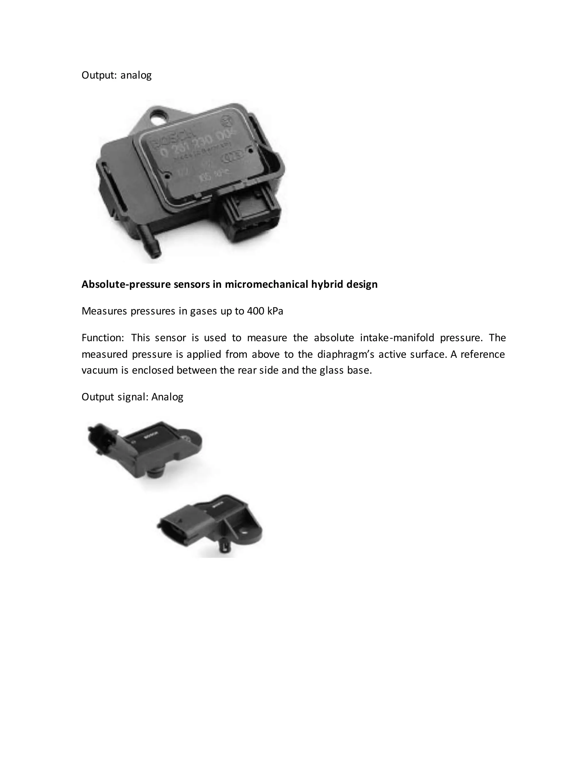 Output: analog
Absolute-pressure sensors in micromechanical hybrid design
Measures pressures in gases up to 400 kPa
Function: This sensor is used to measure the absolute intake-manifold pressure. The
measured pressure is applied from above to the diaphragm’s active surface. A reference
vacuum is enclosed between the rear side and the glass base.
Output signal: Analog
 