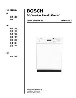 BOSCH
Dishwasher Repair Manual
FOR MODELS:
SHI
4302 4306
6802 6805
6806
SHU
3002 3006
3012 3016
4002 4006
4016 4022
4026 4036
4302 4306
4312 4316
5302 5304
5305 5306
5312 5314
5315 5316
6802 6805
6806
SHV
4303 4803
BSH Home Appliances
2800 South 25th Avenue
Broadview, Illinois 60153
Effective: December 1, 1998 1st Edition/Rev. 0
 