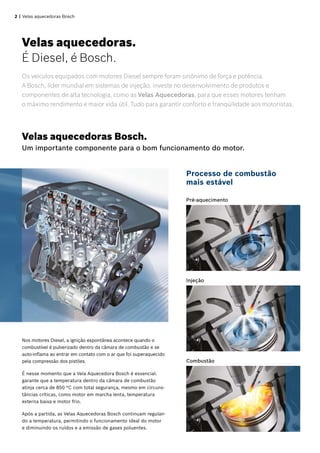 2 | Velas aquecedoras Bosch
Os veículos equipados com motores Diesel sempre foram sinônimo de força e potência.
A Bosch, líder mundial em sistemas de injeção, investe no desenvolvimento de produtos e
componentes de alta tecnologia, como as Velas Aquecedoras, para que esses motores tenham
o máximo rendimento e maior vida útil. Tudo para garantir conforto e tranqüilidade aos motoristas.
Processo de combustão
mais estável
Nos motores Diesel, a ignição espontânea acontece quando o
combustível é pulverizado dentro da câmara de combustão e se
auto-inflama ao entrar em contato com o ar que foi superaquecido
pela compressão dos pistões.
É nesse momento que a Vela Aquecedora Bosch é essencial:
garante que a temperatura dentro da câmara de combustão
atinja cerca de 850 °C com total segurança, mesmo em circuns-
tâncias críticas, como motor em marcha lenta, temperatura
externa baixa e motor frio.
Após a partida, as Velas Aquecedoras Bosch continuam regulan-
do a temperatura, permitindo o funcionamento ideal do motor
e diminuindo os ruídos e a emissão de gases poluentes.
Pré-aquecimento
Velas aquecedoras Bosch.
Um importante componente para o bom funcionamento do motor.
Velas aquecedoras.	
É Diesel, é Bosch.
Injeção
Combustão
 