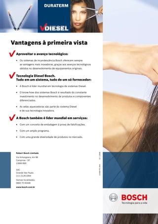 Robert Bosch Limitada
Via Anhangüera, km 98
Campinas - SP
13065-900
SAC
Grande São Paulo:
(11) 2126-1950
Demais localidades:
0800 70 45446
www.bosch.com.br
Aproveitar o avanço tecnológico:
Os sistemas de incandescência Bosch oferecem sempreEE
as vantagens mais inovadoras, graças aos avanços tecnológicos
obtidos no desenvolvimento de equipamentos originais.
Tecnologia Diesel Bosch.
Tudo em um sistema, tudo de um só fornecedor:
A Bosch é líder mundial em tecnologia de sistemas Diesel.EE
O know-how dos sistemas Bosch é resultado do constanteEE
investimento no desenvolvimento de produtos e componentes
diferenciados.
As velas aquecedoras são parte do sistema DieselEE
e de sua tecnologia inovadora.
A Bosch também é líder mundial em serviços:
Com um conceito de embalagem à prova de falsificações.EE
Com um amplo programa.EE
Com uma grande diversidade de produtos no mercado.EE
DURATERM
Vantagens à primeira vista
6008FP184407/2008
 