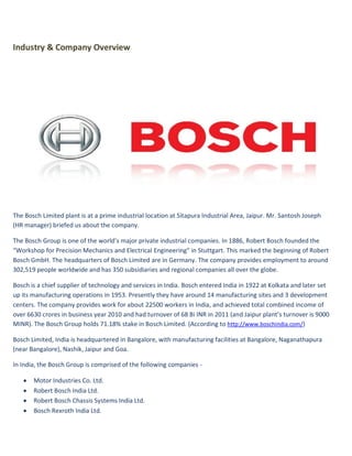 Industry & Company Overview




The Bosch Limited plant is at a prime industrial location at Sitapura Industrial Area, Jaipur. Mr. Santosh Joseph
(HR manager) briefed us about the company.

The Bosch Group is one of the world’s major private industrial companies. In 1886, Robert Bosch founded the
“Workshop for Precision Mechanics and Electrical Engineering” in Stuttgart. This marked the beginning of Robert
Bosch GmbH. The headquarters of Bosch Limited are in Germany. The company provides employment to around
302,519 people worldwide and has 350 subsidiaries and regional companies all over the globe.

Bosch is a chief supplier of technology and services in India. Bosch entered India in 1922 at Kolkata and later set
up its manufacturing operations in 1953. Presently they have around 14 manufacturing sites and 3 development
centers. The company provides work for about 22500 workers in India, and achieved total combined income of
over 6630 crores in business year 2010 and had turnover of 68 Bi INR in 2011 (and Jaipur plant’s turnover is 9000
MINR). The Bosch Group holds 71.18% stake in Bosch Limited. (According to http://www.boschindia.com/)

Bosch Limited, India is headquartered in Bangalore, with manufacturing facilities at Bangalore, Naganathapura
(near Bangalore), Nashik, Jaipur and Goa.

In India, the Bosch Group is comprised of the following companies -

      Motor Industries Co. Ltd.
      Robert Bosch India Ltd.
      Robert Bosch Chassis Systems India Ltd.
      Bosch Rexroth India Ltd.
 