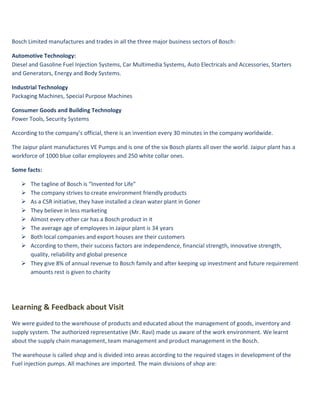 Bosch Limited manufactures and trades in all the three major business sectors of Bosch:

Automotive Technology:
Diesel and Gasoline Fuel Injection Systems, Car Multimedia Systems, Auto Electricals and Accessories, Starters
and Generators, Energy and Body Systems.

Industrial Technology
Packaging Machines, Special Purpose Machines

Consumer Goods and Building Technology
Power Tools, Security Systems

According to the company’s official, there is an invention every 30 minutes in the company worldwide.

The Jaipur plant manufactures VE Pumps and is one of the six Bosch plants all over the world. Jaipur plant has a
workforce of 1000 blue collar employees and 250 white collar ones.

Some facts:

    The tagline of Bosch is “Invented for Life”
    The company strives to create environment friendly products
    As a CSR initiative, they have installed a clean water plant in Goner
    They believe in less marketing
    Almost every other car has a Bosch product in it
    The average age of employees in Jaipur plant is 34 years
    Both local companies and export houses are their customers
    According to them, their success factors are independence, financial strength, innovative strength,
     quality, reliability and global presence
    They give 8% of annual revenue to Bosch family and after keeping up investment and future requirement
     amounts rest is given to charity




Learning & Feedback about Visit
We were guided to the warehouse of products and educated about the management of goods, inventory and
supply system. The authorized representative (Mr. Ravi) made us aware of the work environment. We learnt
about the supply chain management, team management and product management in the Bosch.

The warehouse is called shop and is divided into areas according to the required stages in development of the
Fuel injection pumps. All machines are imported. The main divisions of shop are:
 