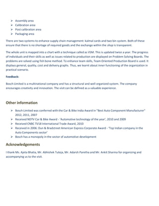   Assembly area
      Calibration area
      Post calibration area
      Packaging area

There are two systems to enhance supply chain management: kalmal cards and two bin system. Both of these
ensure that there is no shortage of required goods and the exchange within the shop is transparent.

The whole unit is mapped into a chart with a technique called as VSM. This is updated twice a year. The progress
of individuals and their skills as well as issues related to production are displayed on Problem Solving Boards. The
problems are solved using fish bone method. To enhance team skills, Team Oriented Production Board is used. It
displays general, quality, cost and delivery graphs. Thus, we learnt about inner functioning of the organization in
practical scenario.

Feedback:

Bosch Limited is a multinational company and has a structural and well organized system. The company
encourages creativity and innovation. The visit can be defined as a valuable experience.



Other information
    Bosch Limited was conferred with the Car & Bike India Award in "Best Auto Component Manufacturer"
     2012, 2011, 2007
    Received NDTV Car & Bike Award - ‘Automotive technology of the year’, 2010 and 2009
    Received CNBC TV18 International Trade Award, 2010
    Received in 2006: Dun & Bradstreet American Express Corporate Award - ‘Top Indian company in the
     Auto Components sector’
    Bosch has a monopoly in the sector of automotive development

Acknowledgements
I thank Ms. Ajeta Bhatia, Mr. Abhishek Tuteja, Mr. Adarsh Paretha and Mr. Ankit Sharma for organizing and
accompanying us to the visit.
 
