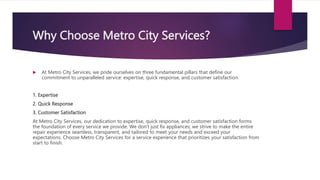 Why Choose Metro City Services?
 At Metro City Services, we pride ourselves on three fundamental pillars that define our
commitment to unparalleled service: expertise, quick response, and customer satisfaction.
1. Expertise
2. Quick Response
3. Customer Satisfaction
At Metro City Services, our dedication to expertise, quick response, and customer satisfaction forms
the foundation of every service we provide. We don't just fix appliances; we strive to make the entire
repair experience seamless, transparent, and tailored to meet your needs and exceed your
expectations. Choose Metro City Services for a service experience that prioritizes your satisfaction from
start to finish.
 