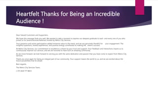 Heartfelt Thanks for Being an Incredible
Audience !
Dear Valued Customers and Supporters,
We hope this message finds you well. We wanted to take a moment to express our deepest gratitude to each and every one of you who
joined us for [event/seminar/webinar] hosted by Metro City Services.
Your presence and active participation added immense value to the event, and we are genuinely thankful for your engagement. The
insightful questions, shared experiences, and positive energy contributed to making the event a success.
At Metro City Services, our commitment to excellence is driven by your trust and support. Your feedback and interactions inspire us to
continuously improve our services, and we are honored to have such an amazing community.
As we move forward, we look forward to serving you with the same dedication and passion that you have come to expect from Metro City
Services.
Thank you once again for being an integral part of our community. Your support means the world to us, and we are excited about the
future possibilities that lie ahead.
Best regards,
The Metro City Services Team,
(+91) 828 777 8833
 