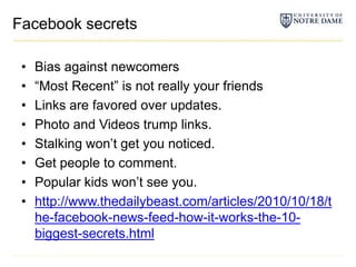 Facebook secretsBias against newcomers“Most Recent” is not really your friendsLinks are favored over updates.Photo and Videos trump links.Stalking won’t get you noticed.Get people to comment.Popular kids won’t see you.http://www.thedailybeast.com/articles/2010/10/18/the-facebook-news-feed-how-it-works-the-10-biggest-secrets.html