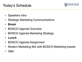 Today’s Schedule	Speakers IntroStrategic Marketing CommunicationsBreakBOSCO Uganda OverviewBOSCO Uganda Marketing StrategyLunchBOSCO Uganda AssignmentModern Marketing Mix with BOSCO Marketing AssetsQ&A