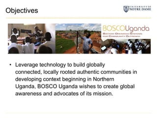 ObjectivesLeverage technology to build globally connected, locally rooted authentic communities in developing context beginning in Northern Uganda, BOSCO Uganda wishes to create global awareness and advocates of its mission.