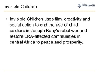 Invisible ChildrenInvisible Children uses film, creativity and social action to end the use of child soldiers in Joseph Kony's rebel war and restore LRA-affected communities in central Africa to peace and prosperity.