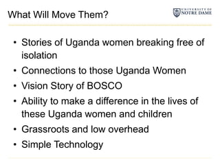 What Will Move Them?Stories of Uganda women breaking free of isolationConnections to those Uganda WomenVision Story of BOSCOAbility to make a difference in the lives of these Uganda women and childrenGrassroots and low overheadSimple Technology
