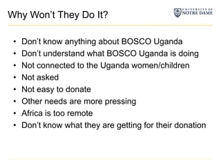 Why Won’t They Do It?Don’t know anything about BOSCO UgandaDon’t understand what BOSCO Uganda is doing Not connected to the Uganda women/childrenNot askedNot easy to donateOther needs are more pressingAfrica is too remoteDon’t know what they are getting for their donation