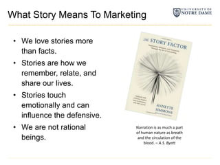 What Story Means To MarketingWe love stories more than facts.Stories are how we remember, relate, and share our lives.Stories touch emotionally and can influence the defensive.We are not rational beings.Narration is as much a part of human nature as breath and the circulation of the blood. – A.S. Byatt