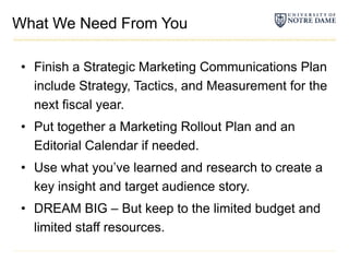 What We Need From YouFinish a Strategic Marketing Communications Plan include Strategy, Tactics, and Measurement for the next fiscal year.Put together a Marketing Rollout Plan and an Editorial Calendar if needed.Use what you’ve learned and research to create a key insight and target audience story.DREAM BIG – But keep to the limited budget and limited staff resources.