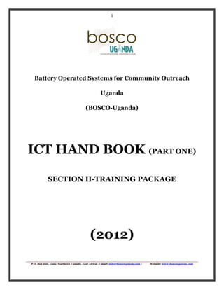1

Battery Operated Systems for Community Outreach
Uganda
(BOSCO-Uganda)

ICT HAND BOOK (PART ONE)
SECTION II-TRAINING PACKAGE

(2012)
P.O. Box 200, Gulu, Northern Uganda, East Africa; E-mail: info@boscouganda.com ;

Website: www.boscouganda.com

 