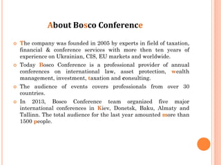 About Bosco Conference








The company was founded in 2005 by experts in field of taxation,
financial & conference services with more then ten years of
experience on Ukrainian, CIS, EU markets and worldwide.
Today Bosco Conference is a professional provider of annual
conferences on international law, asset protection, wealth
management, investment, taxation and consulting.
The audience of events covers professionals from over 30
countries.
In 2013, Bosco Conference team organized five major
international conferences in Kiev, Donetsk, Baku, Almaty and
Tallinn. The total audience for the last year amounted more than
1500 people.

 