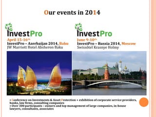 Our events in 2014

April 15-16th
InvestPro – Azerbaijan 2014, Baku
JW Marriott Hotel Absheron Baku

June 9-10th
InvestPro – Russia 2014, Moscow
Swissôtel Krasnye Holmy

• Conference on Investments & Asset Protection + exhibition of corporate service providers,
banks, law firms, consulting companies
• Over 300 participants – owners and top management of large companies, in-house
lawyers, consultants, associates

 