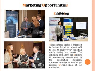 Marketing Opportunities
Exhibiting

The conference agenda is organized
in the way that all participants will
be able to review your exhibiting
stands during the breaks. The
exhibiting area allows our Partners
to conveniently accommodate all
the
information
materials,
souvenirs, banners as well as get
personal working space at the
conference.

 