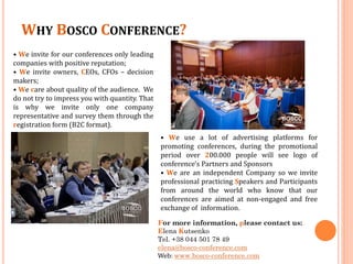 WHY BOSCO CONFERENCE?
• We invite for our conferences only leading
companies with positive reputation;
• We invite owners, CEOs, CFOs – decision
makers;
• We care about quality of the audience. We
do not try to impress you with quantity. That
is why we invite only one company
representative and survey them through the
registration form (B2C format).
• We use a lot of advertising platforms for
promoting conferences, during the promotional
period over 200.000 people will see logo of
conference's Partners and Sponsors
• We are an independent Company so we invite
professional practicing Speakers and Participants
from around the world who know that our
conferences are aimed at non-engaged and free
exchange of information.
For more information, please contact us:
Elena Kutsenko
Tel. +38 044 501 78 49
elena@bosco-conference.com
Web: www.bosco-conference.com

 