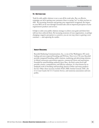 BLUEPRINTS FOR SUCCESS
10ROI for Public Relations ■ Boscobel Marketing Communications ■ 301.588.2900 ■ www.boscobel.com
VI. Bottom Line
Truth be told, public relations is not a cure-all for weak sales. But, an effective
campaign can aid in getting your customers closer to saying “yes” to what you have to
offer. By increasing awareness and getting your organization recognized, the impact
on your ROI can be seen through increased sales and an improved perception of your
organization’s products and services.
It helps to tailor your public relations strategy to achieve your goals and shows how
well you have achieved them. By increasing awareness of your organization, or perhaps
changing a negative perception to a positive, you are one step closer to gaining a new
customer — and capturing the market.
About Boscobel
Boscobel Marketing Communications, Inc., is one of the Washington, DC-area’s
leading and most respected branding and PR ﬁrms. Now in its 27th year, Boscobel
provides integrated branding, public relations, marketing and advertising solutions
to federal contractors, government agencies, commercial clients and associations.
Founded by noted branding authority Joyce Bosc, the ﬁrm’s senior-level staff
provides creative, comprehensive and effective solutions. It is best known for its
landmark work in branding and launching America Online and many products
for GE. Other client successes include AT&T, IBM, Intelsat General, SAIC, the
U.S. Coast Guard, the U.S. Customs Service, and numerous associations and non-
proﬁts.
 