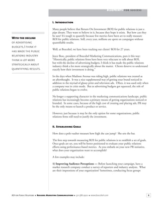 BLUEPRINTS FOR SUCCESS
3ROI for Public Relations ■ Boscobel Marketing Communications ■ 301.588.2900 ■ www.boscobel.com
I. Introduction
Many people believe that Return On Investment (ROI) for public relations is just a
pipe dream. They want to believe in it, because they hope it exists. But how can they
be sure? It’s tough to quantify because few metrics have been set to really measure
ROI for public relations. Still, every year, millions are spent on campaigns without
quantiﬁable results.
Well, at Boscobel, we have been tracking our clients’ ROI for 27 years.
Joyce Bosc, president of Boscobel Marketing Communications, puts it this way:
“Historically, public relations ﬁrms have been very reluctant to talk about ROI,
but with the decline of advertising budgets, I think it has made the public relations
industry think a lot more strategically about the matter. Clients deserve to understand
exactly how their investment is doing.”
In the days when Madison Avenue was riding high, public relations was treated as
an afterthought. It was a nice supplemental way of getting your brand noticed in
addition to the myriad of glossy print and television ads. Often, it was used only when
a company was in crisis mode. But as advertising budgets got squeezed, the role of
public relations began to evolve.
No longer a supporting character in the marketing communications landscape, public
relations has increasingly become a primary means of getting organizations noticed or
branded. In some cases, because of the high cost of creating and placing ads, PR may
be the only means to launch a product or service.
However, just because it may be the only option for some organizations, public
relations ﬁrms still need to justify the investment.
II. Establishing Goals
How does a pole-vaulter measure how high she can jump? She sets the bar.
The ﬁrst step towards measuring ROI for public relations is to establish a set of goals.
Once goals are set, you will be better positioned to evaluate your public relations
efforts using performance-based metrics. As you embark on your new PR initiative,
what does your organization want to accomplish?
A few examples may include:
1) Improving Audience Perceptions — Before launching your campaign, have a
market research company conduct a survey of reporters and industry analysts. What
are their impressions of your organization? Sometimes, conducting focus groups
With the decline
of advertising
budgets, I think it
has made the public
relations industry
think a lot more
strategically about
quantifying results.
 