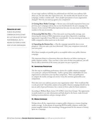 BLUEPRINTS FOR SUCCESS
4ROI for Public Relations ■ Boscobel Marketing Communications ■ 301.588.2900 ■ www.boscobel.com
of your target audience will help you understand not only how your audience feels
about you, but also what they expect from you. Six months after the launch of your
campaign, conduct a similar audit. Have people’s perceptions of your organization
changed? How do you stack up against your competitors?
2) Getting More Media Coverage — Review your total media impressions from your
previous year’s campaign and use that as your benchmark for the new campaign. For
instance, if you received 100 media impressions last year, you may want to double that
number in the next six months.
3) Increasing Web Site Hits — Now that you’re receiving media coverage, start
measuring the amount of Web impressions you get after a big article or speaking
opportunity (especially if your Web site is mentioned). Are you noticing an increase in
trafﬁc compared to when you’re not in the news?
4) Expanding the Bottom line — Has the campaign opened the door to new
prospects? Has your sales cycle been shortened? Have your competitors noticed all
your new press?
All of these examples are possible goals to accomplish within your public relations
campaign.
The important thing is to determine what your objectives are before entering any
public relations venture. Once you have a clear sense of what your goals are, you will
then be able to determine if the money you spent was put to good use.
III. Improving Perception
The ﬁrst step in establishing performance metrics for a public relations campaign
is to create pre- and post-benchmarks. Gather a group of key stakeholders for your
organization to determine your top three competitors. Then scan publications
to compare the media coverage you receive versus the attention garnered by your
competition.
How does your core audience perceive your organization today? How would you like
it to be perceived? Remember, analysis of any public relations campaign should not be
just an audit of past performance, but a means to form a plan for future endeavors.
According to William Black, former VP of PR21 (now Zeno Group), “the opportunity
in media analysis is to take information and look ahead to the future, make forward-
looking recommendations and give strategic advice.”
IV. Media Coverage
Perhaps above all else, organizations recognize public relations as a means of getting
media coverage. In the pursuit of measuring ROI for public relations, media clips
present tangible evidence that something is being generated for the amount of money
spent on a campaign.
Analysis of any
public relations
campaign should not
be just an audit of past
performance, but a
means to form a plan
for future endeavors.
 