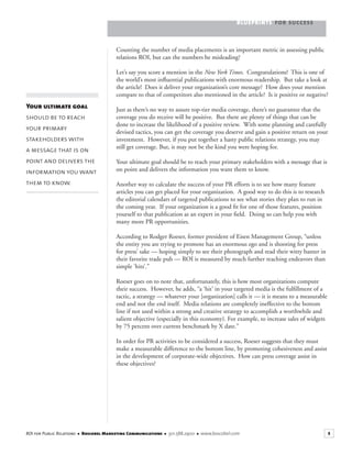 BLUEPRINTS FOR SUCCESS
5ROI for Public Relations ■ Boscobel Marketing Communications ■ 301.588.2900 ■ www.boscobel.com
Counting the number of media placements is an important metric in assessing public
relations ROI, but can the numbers be misleading?
Let’s say you score a mention in the New York Times. Congratulations! This is one of
the world’s most inﬂuential publications with enormous readership. But take a look at
the article! Does it deliver your organization’s core message? How does your mention
compare to that of competitors also mentioned in the article? Is it positive or negative?
Just as there’s no way to assure top-tier media coverage, there’s no guarantee that the
coverage you do receive will be positive. But there are plenty of things that can be
done to increase the likelihood of a positive review. With some planning and carefully
devised tactics, you can get the coverage you deserve and gain a positive return on your
investment. However, if you put together a hasty public relations strategy, you may
still get coverage. But, it may not be the kind you were hoping for.
Your ultimate goal should be to reach your primary stakeholders with a message that is
on point and delivers the information you want them to know.
Another way to calculate the success of your PR efforts is to see how many feature
articles you can get placed for your organization. A good way to do this is to research
the editorial calendars of targeted publications to see what stories they plan to run in
the coming year. If your organization is a good ﬁt for one of those features, position
yourself to that publication as an expert in your ﬁeld. Doing so can help you with
many more PR opportunities.
According to Rodger Roeser, former president of Eisen Management Group, “unless
the entity you are trying to promote has an enormous ego and is shooting for press
for press’ sake — hoping simply to see their photograph and read their witty banter in
their favorite trade pub — ROI is measured by much further reaching endeavors than
simple ‘hits’.”
Roeser goes on to note that, unfortunately, this is how most organizations compute
their success. However, he adds, “a ‘hit’ in your targeted media is the fulﬁllment of a
tactic, a strategy — whatever your [organization] calls it — it is means to a measurable
end and not the end itself. Media relations are completely ineffective to the bottom
line if not used within a strong and creative strategy to accomplish a worthwhile and
salient objective (especially in this economy). For example, to increase sales of widgets
by 75 percent over current benchmark by X date.”
In order for PR activities to be considered a success, Roeser suggests that they must
make a measurable difference to the bottom line, by promoting cohesiveness and assist
in the development of corporate-wide objectives. How can press coverage assist in
these objectives?
Your ultimate goal
should be to reach
your primary
stakeholders with
a message that is on
point and delivers the
information you want
them to know.
 