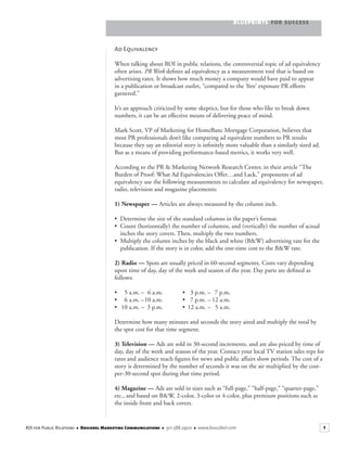 BLUEPRINTS FOR SUCCESS
7ROI for Public Relations ■ Boscobel Marketing Communications ■ 301.588.2900 ■ www.boscobel.com
Ad Equivalency
When talking about ROI in public relations, the controversial topic of ad equivalency
often arises. PR Week deﬁnes ad equivalency as a measurement tool that is based onPR Week deﬁnes ad equivalency as a measurement tool that is based onPR Week
advertising rates. It shows how much money a company would have paid to appear
in a publication or broadcast outlet, “compared to the ‘free’ exposure PR efforts
garnered.”
It’s an approach criticized by some skeptics, but for those who like to break down
numbers, it can be an effective means of delivering peace of mind.
Mark Scott, VP of Marketing for HomeBanc Mortgage Corporation, believes that
most PR professionals don’t like comparing ad equivalent numbers to PR results
because they say an editorial story is inﬁnitely more valuable than a similarly sized ad.
But as a means of providing performance-based metrics, it works very well.
According to the PR & Marketing Network Research Center, in their article “The
Burden of Proof: What Ad Equivalencies Offer…and Lack,” proponents of ad
equivalency use the following measurements to calculate ad equivalency for newspaper,
radio, television and magazine placements:
1) Newspaper — Articles are always measured by the column inch.
• Determine the size of the standard columns in the paper’s format.
• Count (horizontally) the number of columns, and (vertically) the number of actual
inches the story covers. Then, multiply the two numbers.
• Multiply the column inches by the black and white (B&W) advertising rate for the
publication. If the story is in color, add the one-time cost to the B&W rate.
2) Radio — Spots are usually priced in 60-second segments. Costs vary depending
upon time of day, day of the week and season of the year. Day parts are deﬁned as
follows:
• 5 a.m. – 6 a.m. • 3 p.m. – 7 p.m.
• 6 a.m. –10 a.m. • 7 p.m. – 12 a.m.
• 10 a.m. – 3 p.m. • 12 a.m. – 5 a.m.
Determine how many minutes and seconds the story aired and multiply the total by
the spot cost for that time segment.
3) Television — Ads are sold in 30-second increments, and are also priced by time of
day, day of the week and season of the year. Contact your local TV station sales reps for
rates and audience reach ﬁgures for news and public affairs show periods. The cost of a
story is determined by the number of seconds it was on the air multiplied by the cost-
per-30-second spot during that time period.
4) Magazine — Ads are sold in sizes such as “full-page,” “half-page,” “quarter-page,”
etc., and based on B&W, 2-color, 3-color or 4-color, plus premium positions such as
the inside front and back covers.
 