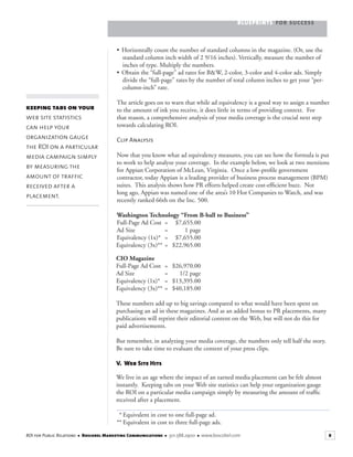 BLUEPRINTS FOR SUCCESS
8ROI for Public Relations ■ Boscobel Marketing Communications ■ 301.588.2900 ■ www.boscobel.com
• Horizontally count the number of standard columns in the magazine. (Or, use the
standard column inch width of 2 9/16 inches). Vertically, measure the number of
inches of type. Multiply the numbers.
• Obtain the “full-page” ad rates for B&W, 2-color, 3-color and 4-color ads. Simply
divide the “full-page” rates by the number of total column inches to get your “per-
column-inch” rate.
The article goes on to warn that while ad equivalency is a good way to assign a number
to the amount of ink you receive, it does little in terms of providing context. For
that reason, a comprehensive analysis of your media coverage is the crucial next step
towards calculating ROI.
Clip Analysis
Now that you know what ad equivalency measures, you can see how the formula is put
to work to help analyze your coverage. In the example below, we look at two mentions
for Appian Corporation of McLean, Virginia. Once a low-proﬁle government
contractor, today Appian is a leading provider of business process management (BPM)
suites. This analysis shows how PR efforts helped create cost-efﬁcient buzz. Not
long ago, Appian was named one of the area’s 10 Hot Companies to Watch, and was
recently ranked 66th on the Inc. 500.
Washington Technology “From B-ball to Business”
Full-Page Ad Cost = $7,655.00
Ad Size = 1 page
Equivalency (1x)* = $7,655.00
Equivalency (3x)** = $22,965.00
CIO Magazine
Full-Page Ad Cost = $26,970.00
Ad Size = 1/2 page
Equivalency (1x)* = $13,395.00
Equivalency (3x)** = $40,185.00
These numbers add up to big savings compared to what would have been spent on
purchasing an ad in these magazines. And as an added bonus to PR placements, many
publications will reprint their editorial content on the Web, but will not do this for
paid advertisements.
But remember, in analyzing your media coverage, the numbers only tell half the story.
Be sure to take time to evaluate the content of your press clips.
V. Web Site Hits
We live in an age where the impact of an earned media placement can be felt almost
instantly. Keeping tabs on your Web site statistics can help your organization gauge
the ROI on a particular media campaign simply by measuring the amount of trafﬁc
received after a placement.
* Equivalent in cost to one full-page ad.
** Equivalent in cost to three full-page ads.
keeping tabs on your
web site statistics
can help your
organization gauge
the ROI on a particular
media campaign simply
by measuring the
amount of traffic
received after a
placement.
 