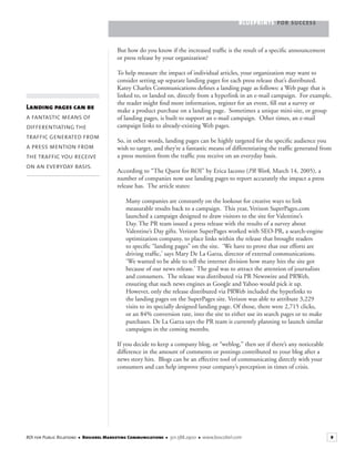 BLUEPRINTS FOR SUCCESS
9ROI for Public Relations ■ Boscobel Marketing Communications ■ 301.588.2900 ■ www.boscobel.com
But how do you know if the increased trafﬁc is the result of a speciﬁc announcement
or press release by your organization?
To help measure the impact of individual articles, your organization may want to
consider setting up separate landing pages for each press release that’s distributed.
Katey Charles Communications deﬁnes a landing page as follows: a Web page that is
linked to, or landed on, directly from a hyperlink in an e-mail campaign. For example,
the reader might ﬁnd more information, register for an event, ﬁll out a survey or
make a product purchase on a landing page. Sometimes a unique mini-site, or group
of landing pages, is built to support an e-mail campaign. Other times, an e-mail
campaign links to already-existing Web pages.
So, in other words, landing pages can be highly targeted for the speciﬁc audience you
wish to target, and they’re a fantastic means of differentiating the trafﬁc generated from
a press mention from the trafﬁc you receive on an everyday basis.
According to “The Quest for ROI” by Erica Iacono (PR Week, March 14, 2005), aPR Week, March 14, 2005), aPR Week
number of companies now use landing pages to report accurately the impact a press
release has. The article states:
Many companies are constantly on the lookout for creative ways to link
measurable results back to a campaign. This year, Verizon SuperPages.com
launched a campaign designed to draw visitors to the site for Valentine’s
Day. The PR team issued a press release with the results of a survey about
Valentine’s Day gifts. Verizon SuperPages worked with SEO-PR, a search-engine
optimization company, to place links within the release that brought readers
to speciﬁc “landing pages” on the site. ‘We have to prove that our efforts are
driving trafﬁc,’ says Mary De La Garza, director of external communications.
‘We wanted to be able to tell the internet division how many hits the site got
because of our news release.’ The goal was to attract the attention of journalists
and consumers. The release was distributed via PR Newswire and PRWeb,
ensuring that such news engines as Google and Yahoo would pick it up.
However, only the release distributed via PRWeb included the hyperlinks to
the landing pages on the SuperPages site. Verizon was able to attribute 3,229
visits to its specially designed landing page. Of those, there were 2,715 clicks,
or an 84% conversion rate, into the site to either use its search pages or to make
purchases. De La Garza says the PR team is currently planning to launch similar
campaigns in the coming months.
If you decide to keep a company blog, or “weblog,” then see if there’s any noticeable
difference in the amount of comments or postings contributed to your blog after a
news story hits. Blogs can be an effective tool of communicating directly with your
consumers and can help improve your company’s perception in times of crisis.
Landing pages can be
a fantastic means of
differentiating the
traffic generated from
a press mention from
the traffic you receive
on an everyday basis.
 