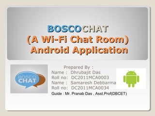BOSCOBOSCOCHATCHAT
(A Wi-Fi Chat Room)(A Wi-Fi Chat Room)
Android ApplicationAndroid Application
Prepared By :
Name : Dhrubajit Das
Roll no: DC2011MCA0003
Name : Samaresh Debbarma
Roll no: DC2011MCA0034
Guide : Mr. Pranab Das , Asst.Prof(DBCET)
 