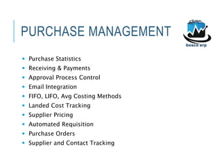 PURCHASE MANAGEMENT
 Purchase Statistics
 Receiving & Payments
 Approval Process Control
 Email Integration
 FIFO, LIFO, Avg Costing Methods
 Landed Cost Tracking
 Supplier Pricing
 Automated Requisition
 Purchase Orders
 Supplier and Contact Tracking
 