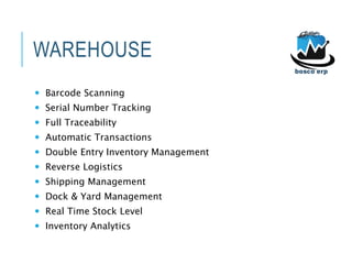 WAREHOUSE
 Barcode Scanning
 Serial Number Tracking
 Full Traceability
 Automatic Transactions
 Double Entry Inventory Management
 Reverse Logistics
 Shipping Management
 Dock & Yard Management
 Real Time Stock Level
 Inventory Analytics
 