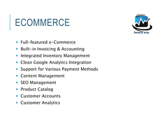 ECOMMERCE
 Full-featured e-Commerce
 Built-in Invoicing & Accounting
 Integrated Inventory Management
 Clean Google Analytics Integration
 Support for Various Payment Methods
 Content Management
 SEO Management
 Product Catalog
 Customer Accounts
 Customer Analytics
 