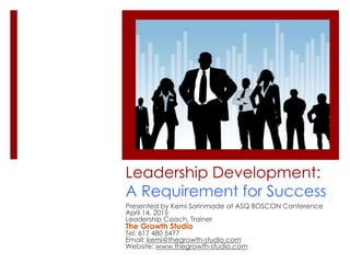 Leadership Development:
A Requirement for Success
Presented by Kemi Sorinmade at ASQ BOSCON Conference
April 14, 2015
Leadership Coach, Trainer
The Growth Studio
Tel: 617 480 5477
Email: kemi@thegrowth-studio.com
Website: www.thegrowth-studio.com
 