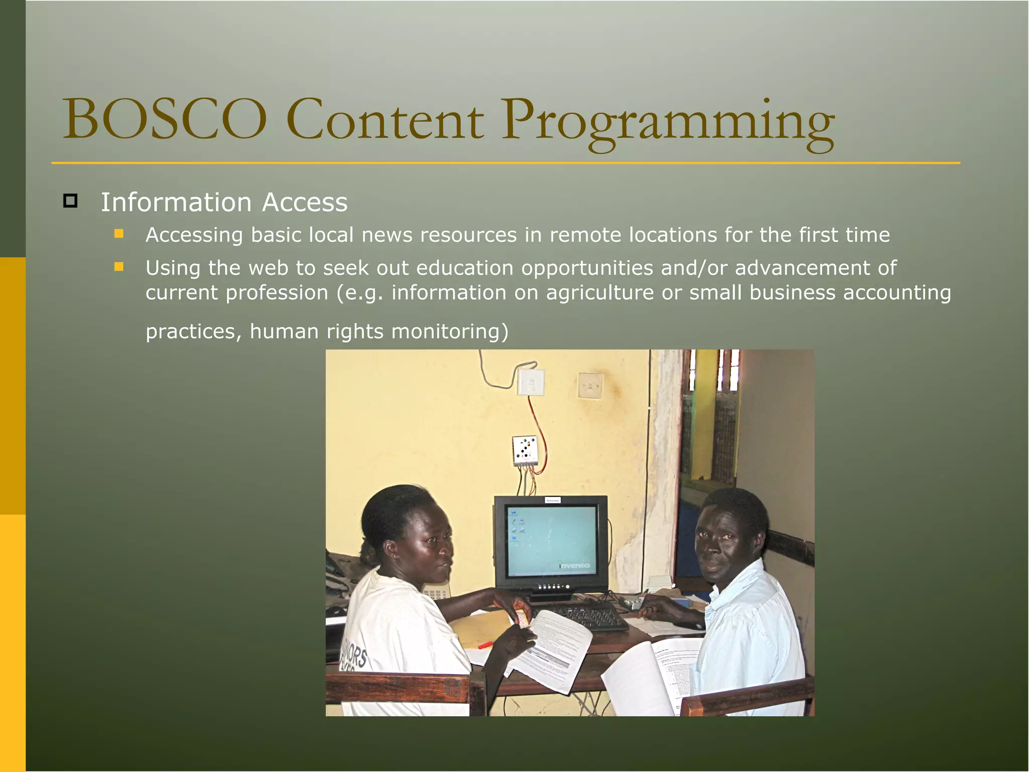 BOSCO Content Programming Information Access Accessing basic local news resources in remote locations for the first time  Using the web to seek out education opportunities and/or advancement of current profession (e.g. information on agriculture or small business accounting practices, human rights monitoring) 