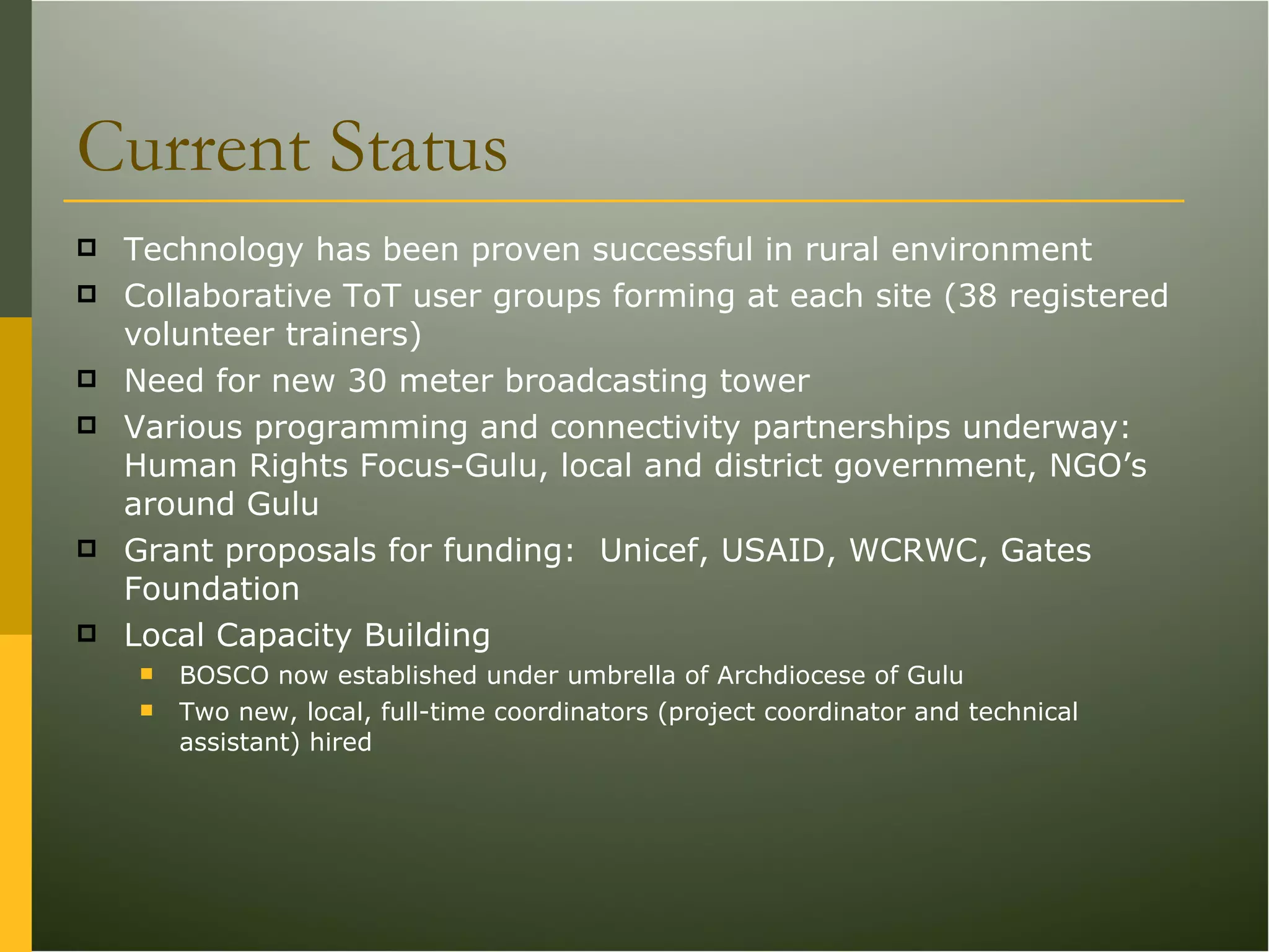 Current Status Technology has been proven successful in rural environment Collaborative ToT user groups forming at each site (38 registered volunteer trainers) Need for new 30 meter broadcasting tower Various programming and connectivity partnerships underway:  Human Rights Focus-Gulu, local and district government, NGO’s around Gulu Grant proposals for funding:  Unicef, USAID, WCRWC, Gates Foundation Local Capacity Building BOSCO now established under umbrella of Archdiocese of Gulu Two new, local, full-time coordinators (project coordinator and technical assistant) hired 